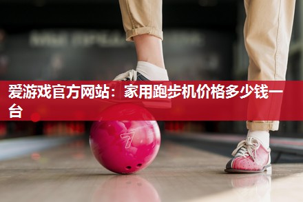 爱游戏官方网站：家用跑步机价格多少钱一台